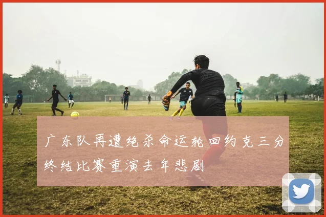 广东队再遭绝杀命运轮回约克三分终结比赛重演去年悲剧