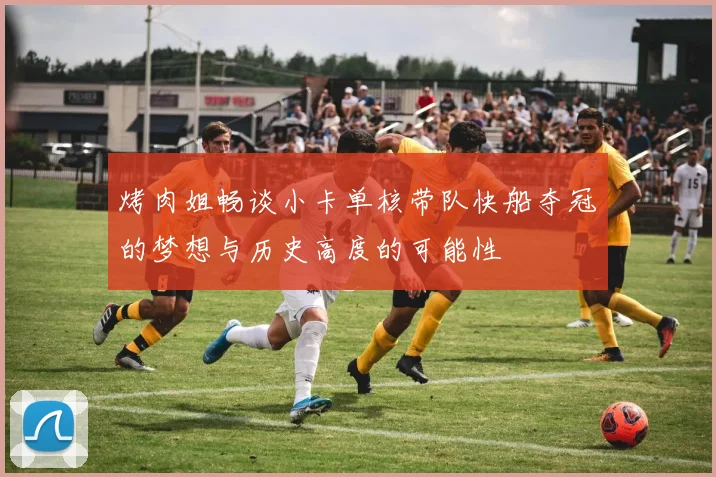 烤肉姐畅谈小卡单核带队快船夺冠的梦想与历史高度的可能性