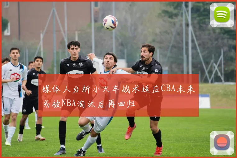 媒体人分析小火车战术适应CBA未来或被NBA淘汰后再回归