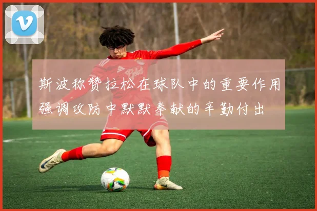 斯波称赞拉松在球队中的重要作用强调攻防中默默奉献的辛勤付出