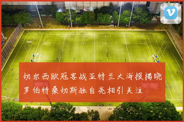 切尔西欧冠客战亚特兰大海报揭晓罗伯特桑切斯独自亮相引关注