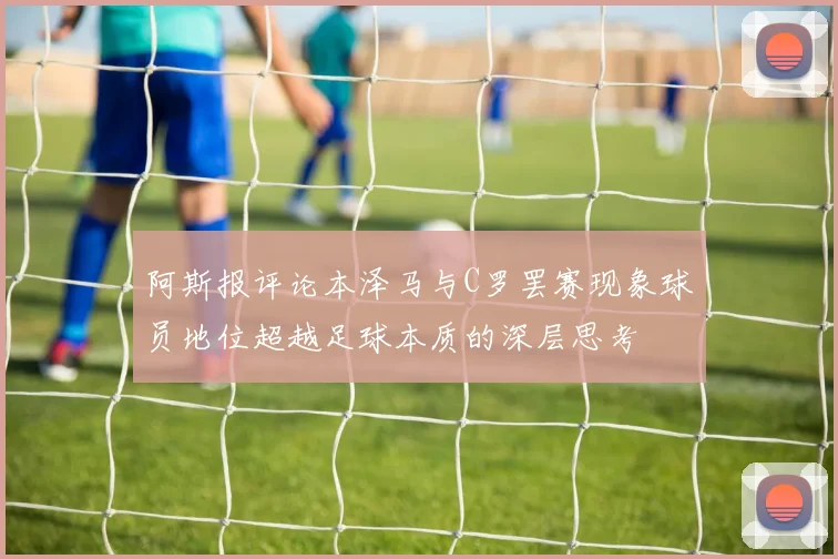 阿斯报评论本泽马与C罗罢赛现象球员地位超越足球本质的深层思考