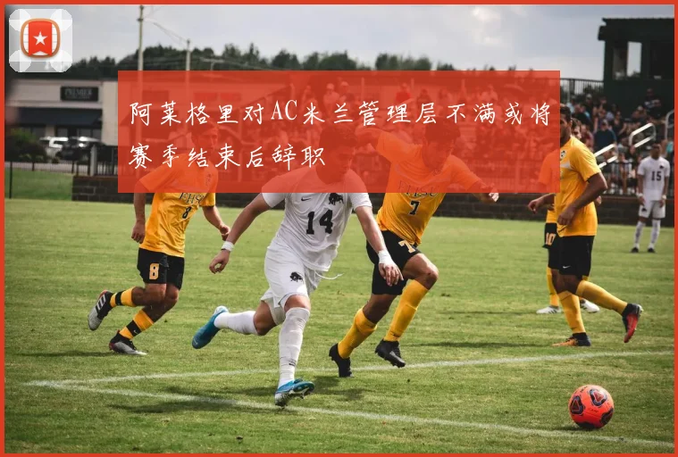 阿莱格里对AC米兰管理层不满或将赛季结束后辞职