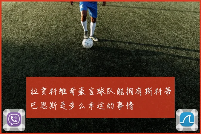 拉贾科维奇豪言球队能拥有斯科蒂巴恩斯是多么幸运的事情