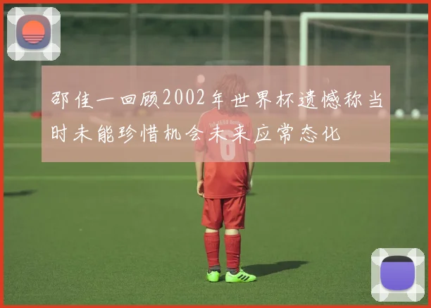邵佳一回顾2002年世界杯遗憾称当时未能珍惜机会未来应常态化