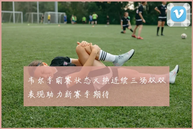 韦尔季前赛状态火热连续三场双双表现助力新赛季期待