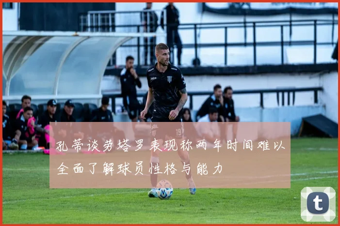孔蒂谈劳塔罗表现称两年时间难以全面了解球员性格与能力