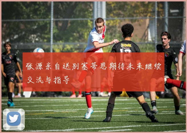 张源亲自送别塞蒂恩期待未来继续交流与指导