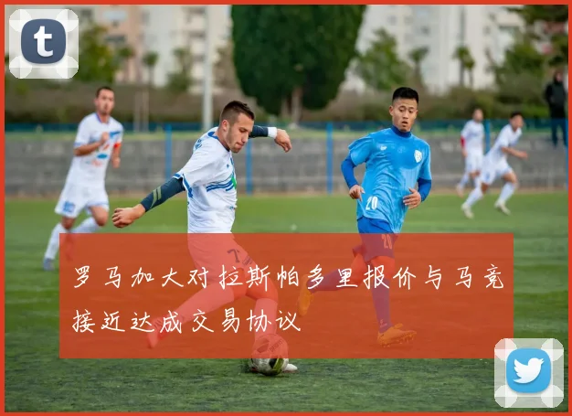 罗马加大对拉斯帕多里报价与马竞接近达成交易协议