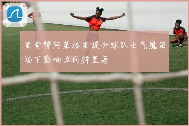 里奇赞阿莱格里提升球队士气魔笛场下影响力同样显著