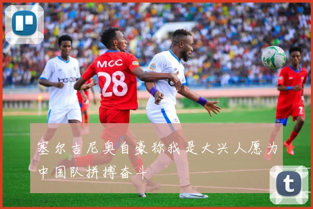 塞尔吉尼奥自豪称我是大兴人愿为中国队拼搏奋斗