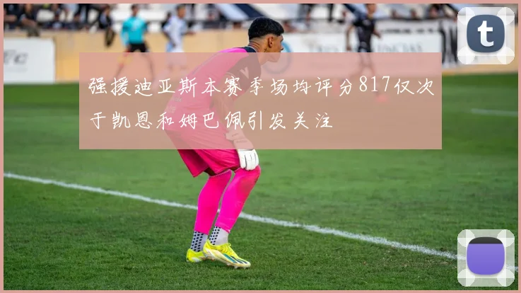 强援迪亚斯本赛季场均评分817仅次于凯恩和姆巴佩引发关注