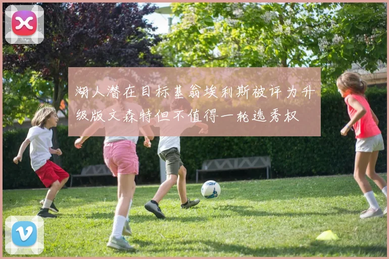 湖人潜在目标基翁埃利斯被评为升级版文森特但不值得一轮选秀权
