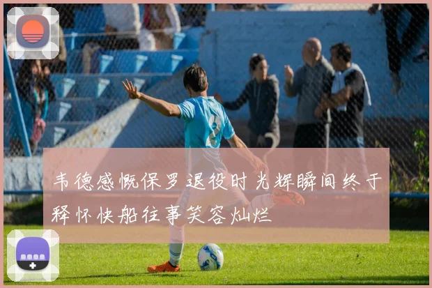 韦德感慨保罗退役时光辉瞬间终于释怀快船往事笑容灿烂