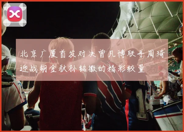 北京广厦首发对决曾凡博联手周琦迎战胡金秋孙铭徽的精彩较量