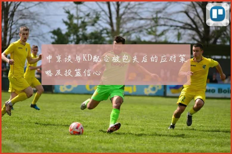 申京谈与KD配合被包夹后的应对策略及投篮信心