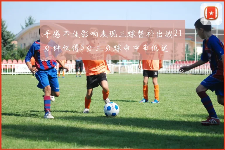 手感不佳影响表现三球替补出战21分钟仅得5分三分球命中率低迷