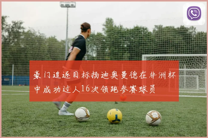 豪门追逐目标扬迪奥曼德在非洲杯中成功过人16次领跑参赛球员