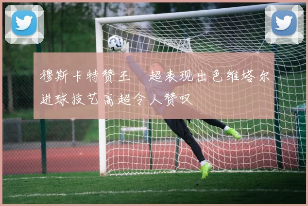 穆斯卡特赞王燊超表现出色维塔尔进球技艺高超令人赞叹