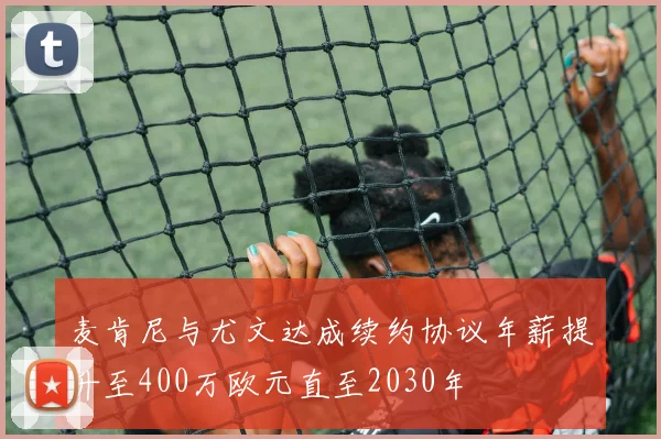 麦肯尼与尤文达成续约协议年薪提升至400万欧元直至2030年