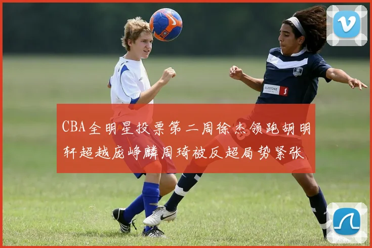 CBA全明星投票第二周徐杰领跑胡明轩超越庞峥麟周琦被反超局势紧张