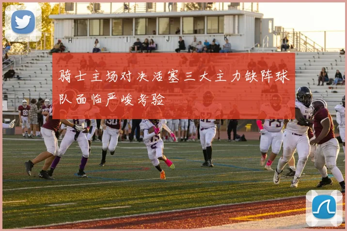 骑士主场对决活塞三大主力缺阵球队面临严峻考验