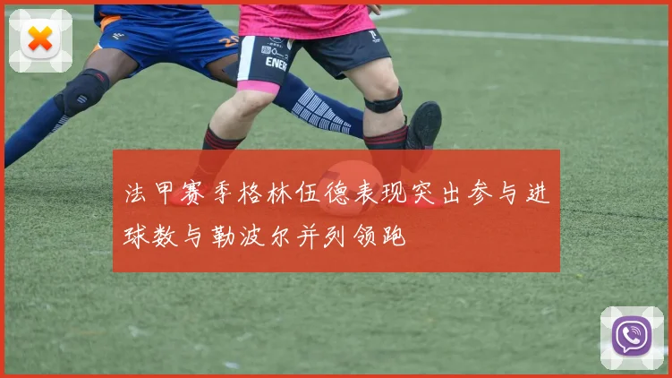 法甲赛季格林伍德表现突出参与进球数与勒波尔并列领跑