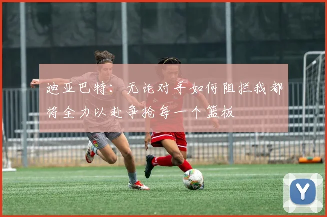 迪亚巴特：无论对手如何阻拦我都将全力以赴争抢每一个篮板