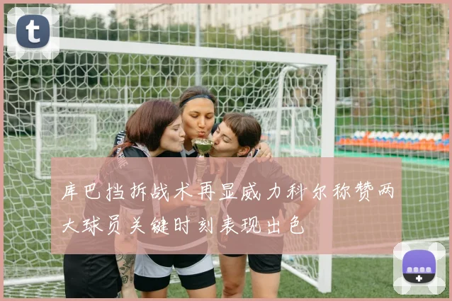 库巴挡拆战术再显威力科尔称赞两大球员关键时刻表现出色