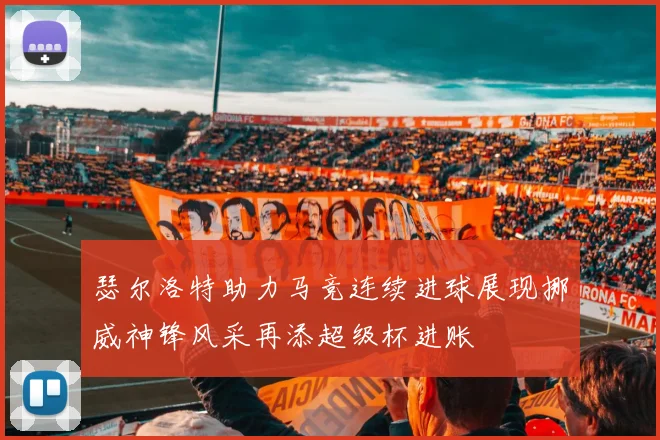 瑟尔洛特助力马竞连续进球展现挪威神锋风采再添超级杯进账
