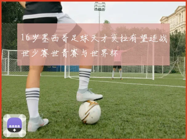 16岁墨西哥足球天才莫拉有望连战世少赛世青赛与世界杯