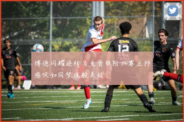 博德闪耀逆转马竞晋级附加赛主帅感叹如同梦境般美好