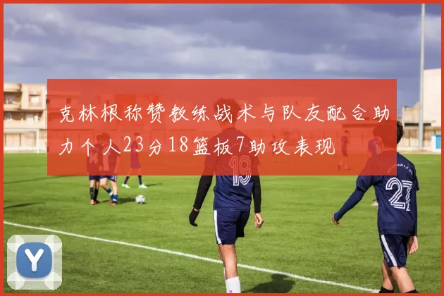 克林根称赞教练战术与队友配合助力个人23分18篮板7助攻表现