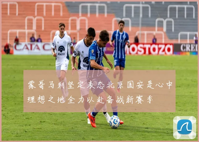 蒙哥马利坚定表态北京国安是心中理想之地全力以赴备战新赛季